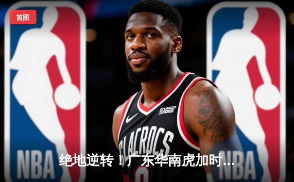 绝地逆转！广东华南虎加时险胜辽宁飞豹，胡明轩狂砍38分创生涯新高