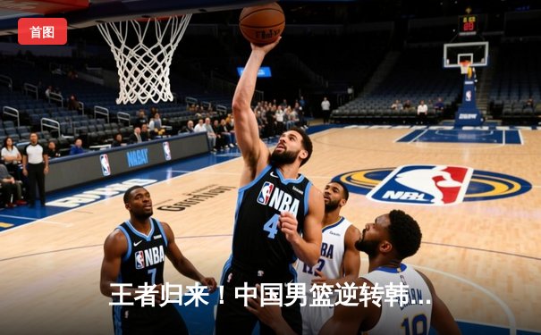 王者归来！中国男篮逆转韩国15分夺亚预赛关键胜利