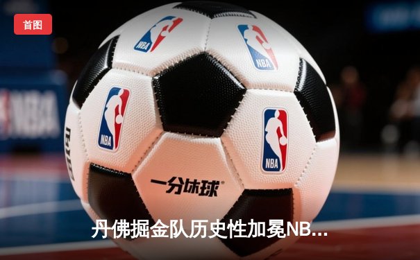 丹佛掘金队历史性加冕NBA总冠军：约基奇三双引领逆转