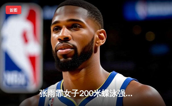 张雨霏女子200米蝶泳强势夺冠，中国游泳队巴黎周期首战告捷