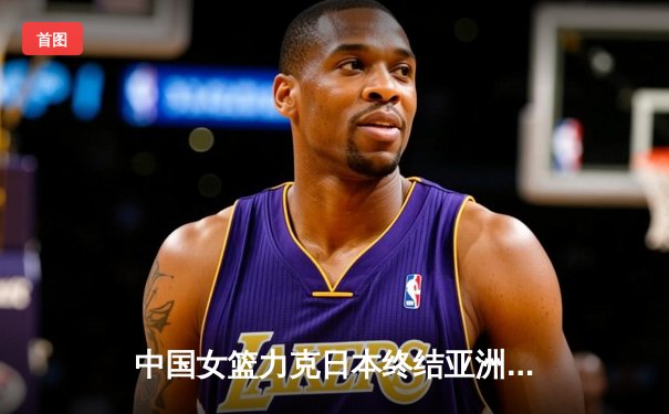 中国女篮力克日本终结亚洲杯连败，韩旭李梦双星闪耀关键战