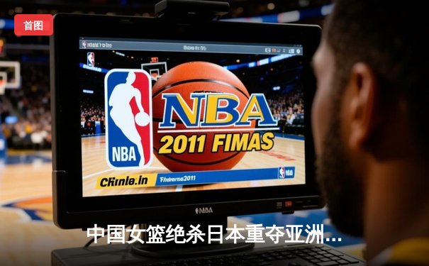 中国女篮绝杀日本重夺亚洲杯，韩旭23+15荣膺MVP