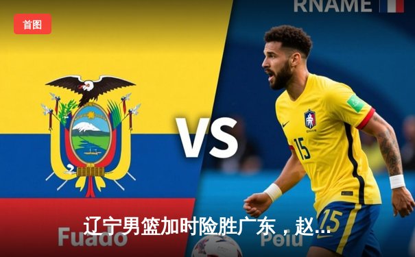 辽宁男篮加时险胜广东，赵继伟关键三分锁定胜局