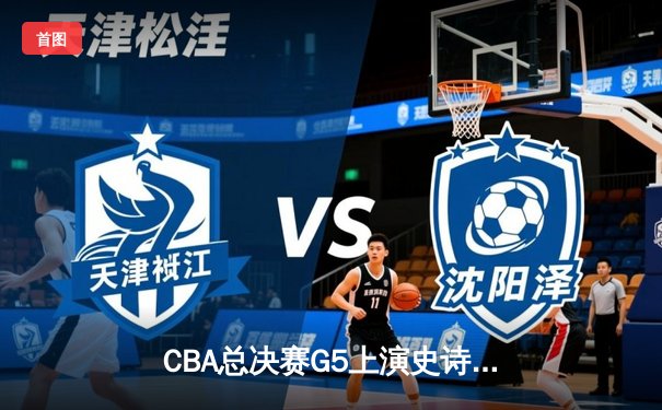 CBA总决赛G5上演史诗逆转 辽宁本钢加时险胜广东宏远夺队史第三冠