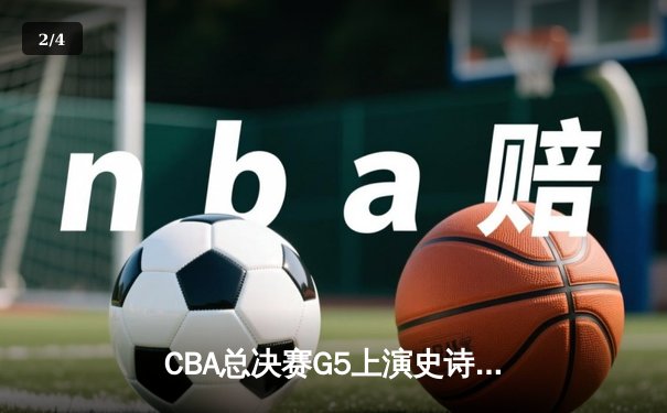 CBA总决赛G5上演史诗逆转 辽宁本钢加时险胜广东宏远夺队史第三冠 - 2