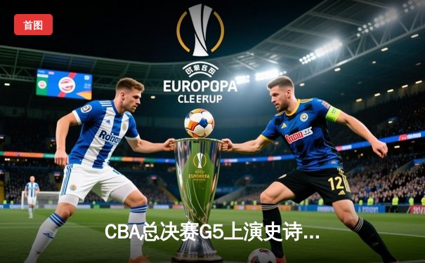 CBA总决赛G5上演史诗逆转 辽宁本钢加时险胜广东宏远夺队史第三冠