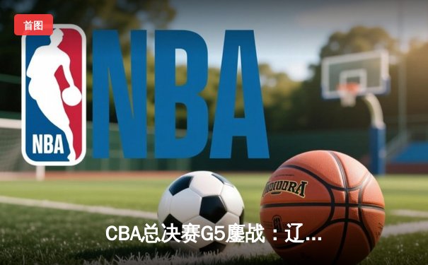 CBA总决赛G5鏖战：辽宁本钢加时逆转广东宏远 成功卫冕总冠军