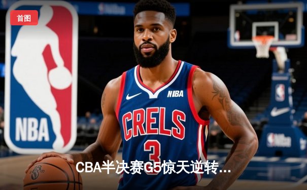 CBA半决赛G5惊天逆转！辽宁本钢加时险胜广东宏远晋级总决赛