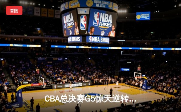 CBA总决赛G5惊天逆转！辽宁本钢加时险胜广东宏远夺队史第三冠